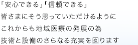 「安心できる」「信頼できる」皆さまにそう思っていただけるように これからも地域医療の発展の為 技術と設備のさらなる充実を図ります
